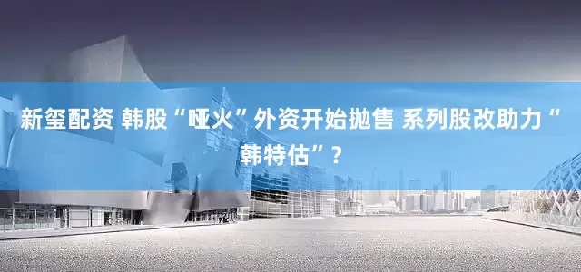 新玺配资 韩股“哑火”外资开始抛售 系列股改助力“韩特估”？