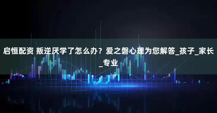 启恒配资 叛逆厌学了怎么办？爱之磐心理为您解答_孩子_家长_专业