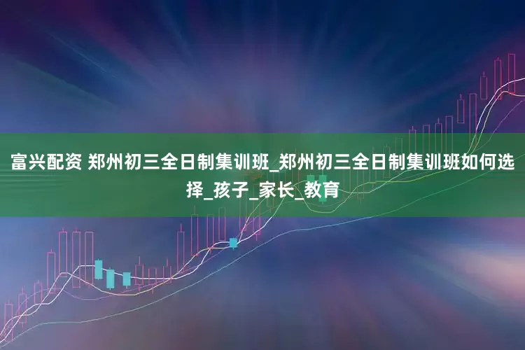 富兴配资 郑州初三全日制集训班_郑州初三全日制集训班如何选择_孩子_家长_教育