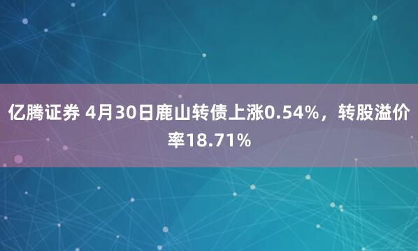 亿腾证券 4月30日鹿山转债上涨0.54%，转股溢价率18.71%