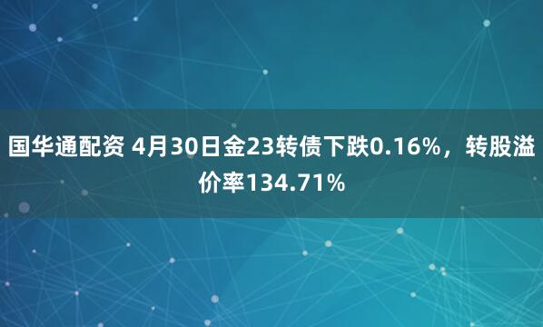国华通配资 4月30日金23转债下跌0.16%，转股溢价率134.71%