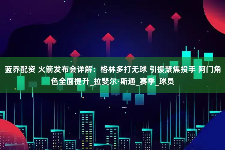 蓝乔配资 火箭发布会详解：格林多打无球 引援聚焦投手 阿门角色全面提升_拉斐尔·斯通_赛季_球员
