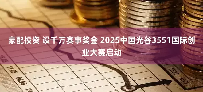 豪配投资 设千万赛事奖金 2025中国光谷3551国际创业大赛启动