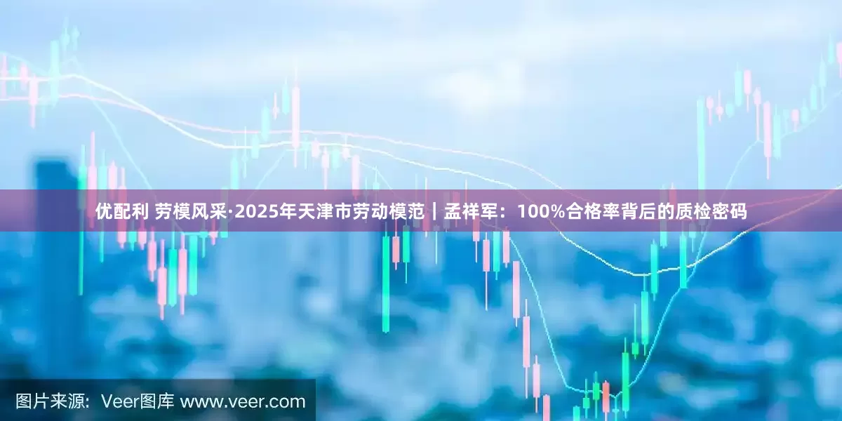 优配利 劳模风采·2025年天津市劳动模范｜孟祥军：100%合格率背后的质检密码