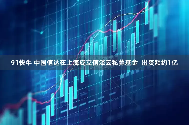 91快牛 中国信达在上海成立信泽云私募基金  出资额约1亿