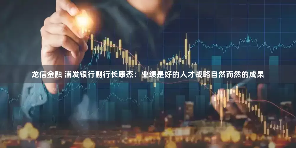 龙信金融 浦发银行副行长康杰：业绩是好的人才战略自然而然的成果