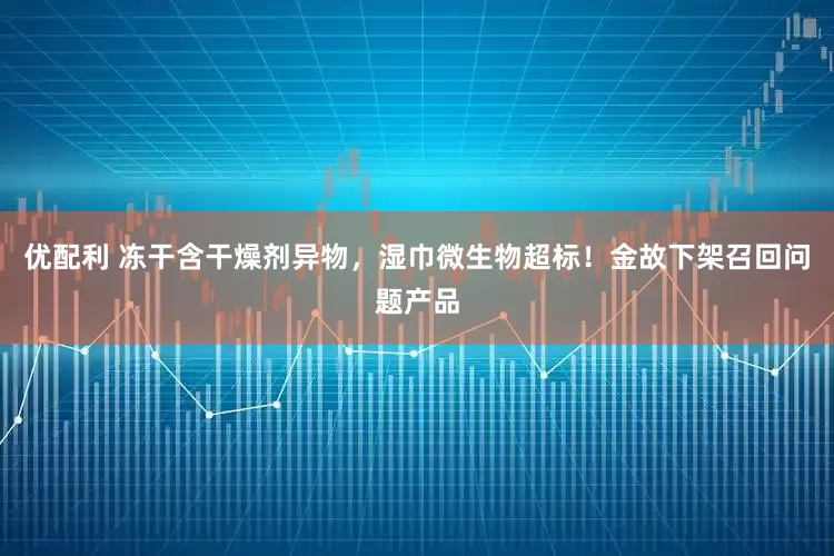 优配利 冻干含干燥剂异物，湿巾微生物超标！金故下架召回问题产品